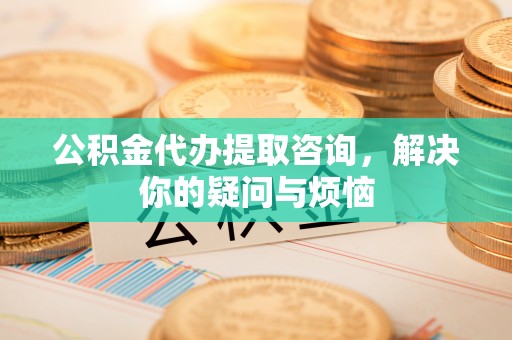 珠晖公积金代办提取咨询，解决你的疑问与烦恼
