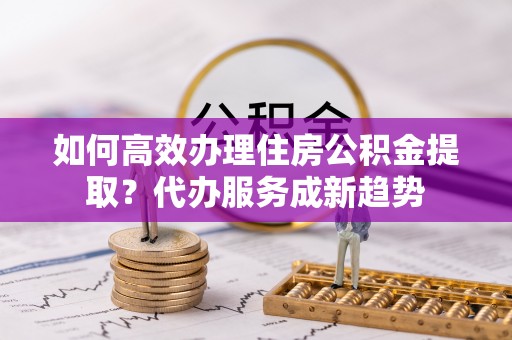 珠晖如何高效办理住房公积金提取？代办服务成新趋势