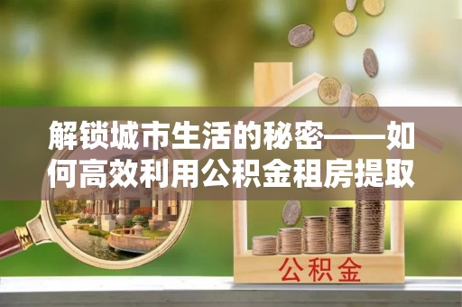 珠晖解锁城市生活的秘密——如何高效利用公积金租房提取政策优化居住体验
