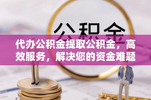 珠晖代办公积金提取公积金，高效服务，解决您的资金难题