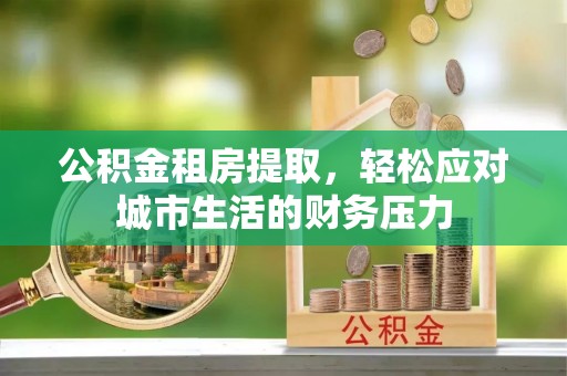 珠晖公积金租房提取，轻松应对城市生活的财务压力