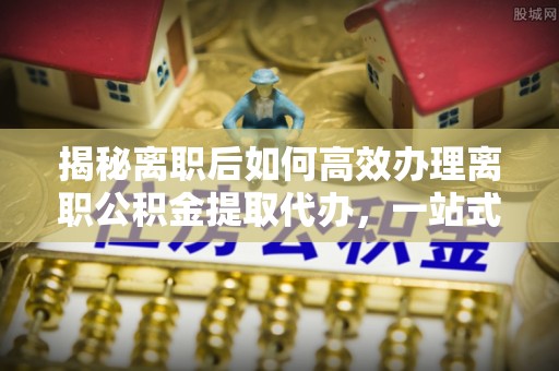 珠晖揭秘离职后如何高效办理离职公积金提取代办，一站式服务全解析