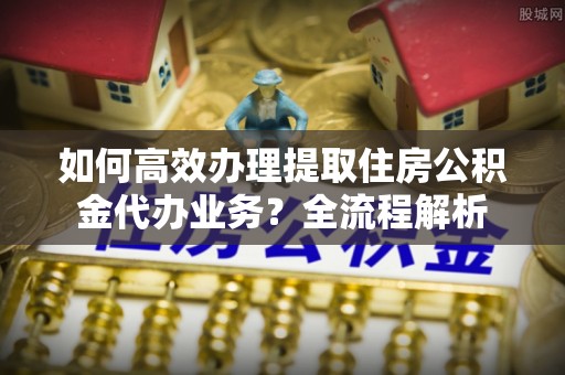 珠晖如何高效办理提取住房公积金代办业务？全流程解析