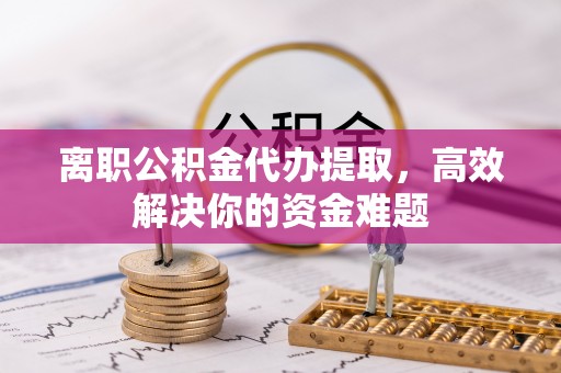 珠晖离职公积金代办提取，高效解决你的资金难题