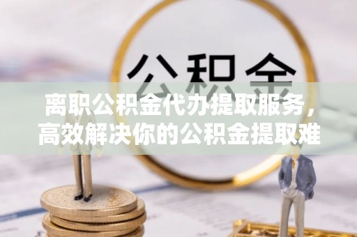 珠晖离职公积金代办提取服务，高效解决你的公积金提取难题