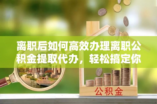 珠晖离职后如何高效办理离职公积金提取代办，轻松搞定你的公积金