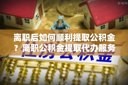 珠晖离职后如何顺利提取公积金？离职公积金提取代办服务全解析