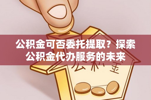 珠晖公积金可否委托提取？探索公积金代办服务的未来