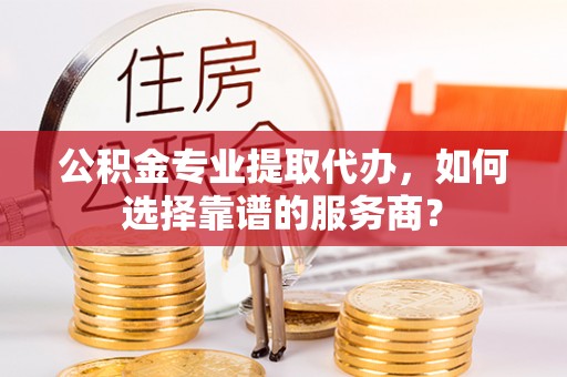 珠晖公积金专业提取代办，如何选择靠谱的服务商？
